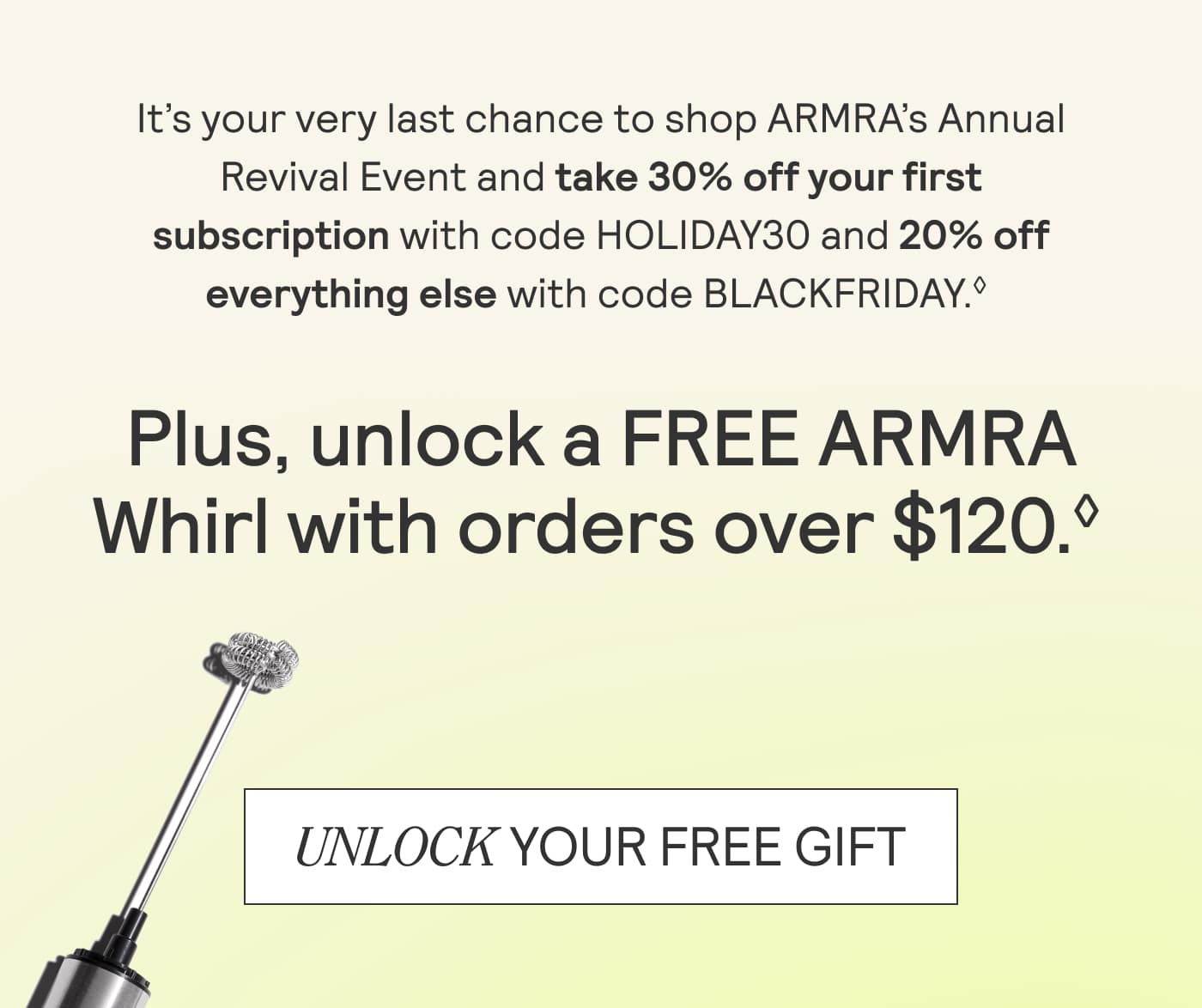 It's your very last chance to shop ARMRA's Annual Revival Event and take 30% off your first subscription with code HOLIDAY30 and 20% off everything else with code BLACKFRIDAY. Plus unlock a FREE ARMRA Whirl with order over $120. Unlock your free gift. 